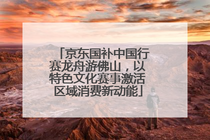 京东国补中国行赛龙舟游佛山，以特色文化赛事激活区域消费新动能