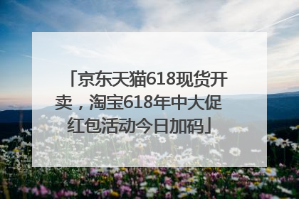 京东天猫618现货开卖，淘宝618年中大促红包活动今日加码
