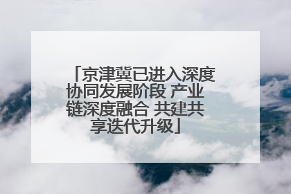 京津冀已进入深度协同发展阶段 产业链深度融合 共建共享迭代升级