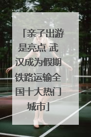 亲子出游是亮点 武汉成为假期铁路运输全国十大热门城市