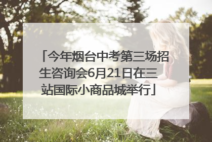 今年烟台中考第三场招生咨询会6月21日在三站国际小商品城举行