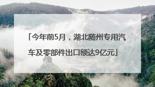 今年前5月，湖北随州专用汽车及零部件出口额达9亿元