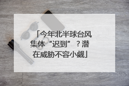 今年北半球台风集体“迟到”？潜在威胁不容小觑