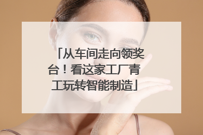 从车间走向领奖台！看这家工厂青工玩转智能制造