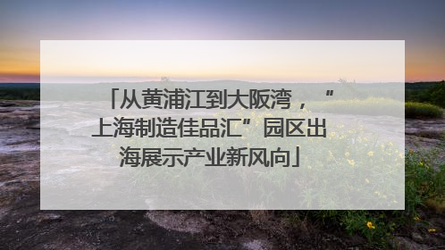 从黄浦江到大阪湾，“上海制造佳品汇”园区出海展示产业新风向