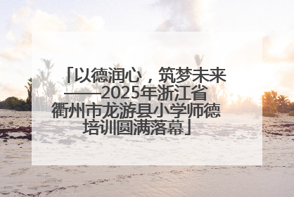 以德润心，筑梦未来——2025年浙江省衢州市龙游县小学师德培训圆满落幕
