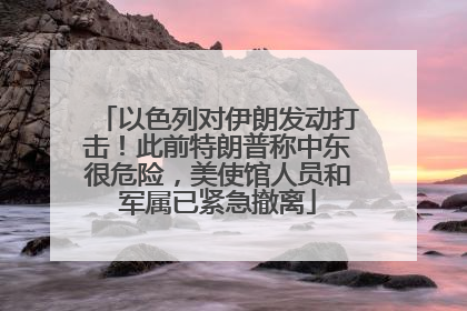 以色列对伊朗发动打击！此前特朗普称中东很危险，美使馆人员和军属已紧急撤离
