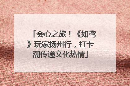 会心之旅！《如鸢》玩家扬州行，打卡潮传递文化热情