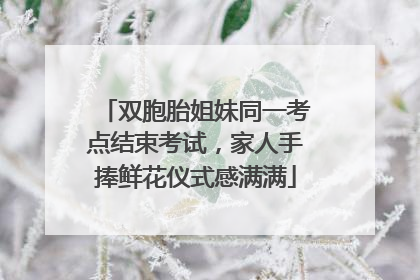 双胞胎姐妹同一考点结束考试，家人手捧鲜花仪式感满满