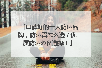 口碑好的十大防晒品牌，防晒霜怎么选？优质防晒必备选择！