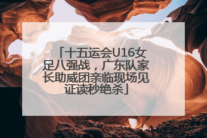 十五运会U16女足八强战，广东队家长助威团亲临现场见证读秒绝杀