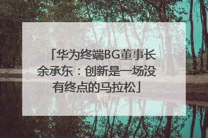 华为终端BG董事长余承东：创新是一场没有终点的马拉松