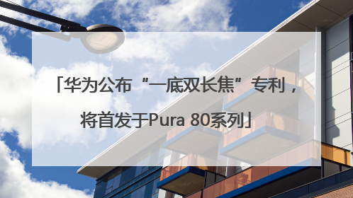 华为公布“一底双长焦”专利，将首发于Pura 80系列