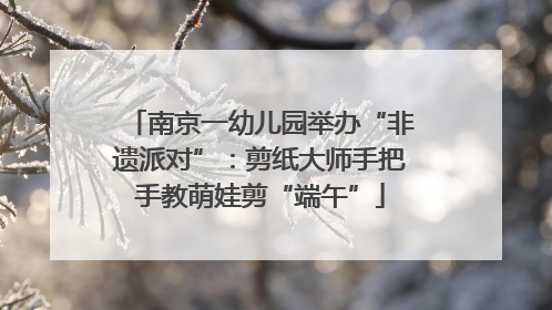 南京一幼儿园举办“非遗派对”：剪纸大师手把手教萌娃剪“端午”