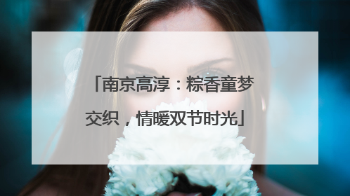 南京高淳：粽香童梦交织，情暖双节时光