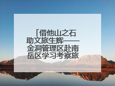 借他山之石 助文旅生辉——金洞管理区赴南岳区学习考察旅游发展工作
