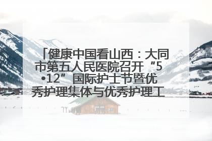 健康中国看山西：大同市第五人民医院召开“5•12”国际护士节暨优秀护理集体与优秀护理工作者表彰大会