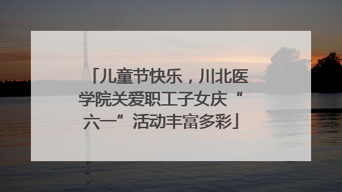 儿童节快乐，川北医学院关爱职工子女庆“六一”活动丰富多彩