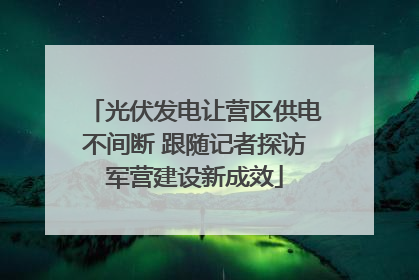 光伏发电让营区供电不间断 跟随记者探访军营建设新成效