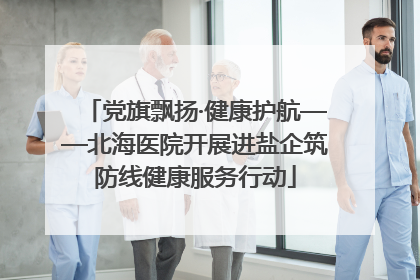 党旗飘扬·健康护航——北海医院开展进盐企筑防线健康服务行动
