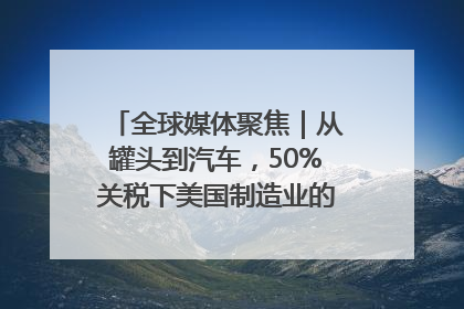 全球媒体聚焦｜从罐头到汽车，50%关税下美国制造业的“生死劫”