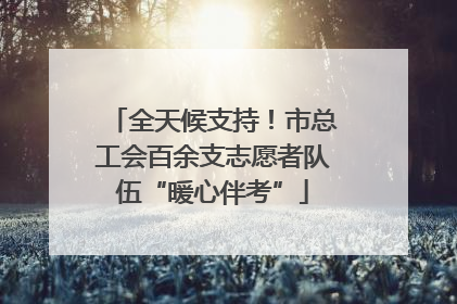 全天候支持！市总工会百余支志愿者队伍“暖心伴考”