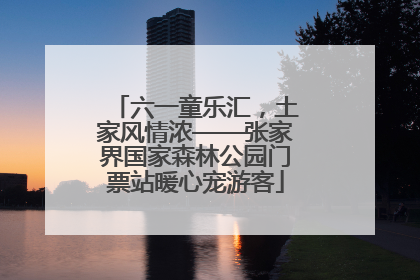 六一童乐汇，土家风情浓——张家界国家森林公园门票站暖心宠游客