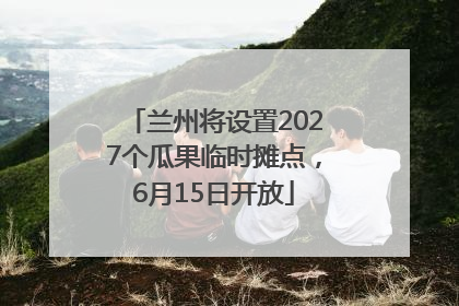 兰州将设置2027个瓜果临时摊点，6月15日开放