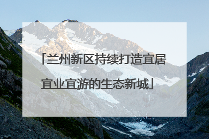 兰州新区持续打造宜居宜业宜游的生态新城