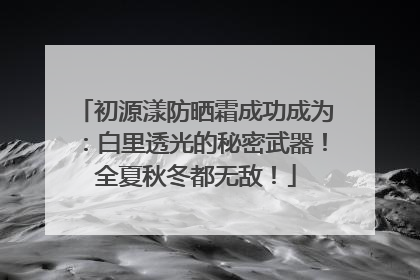初源漾防晒霜成功成为：白里透光的秘密武器！全夏秋冬都无敌！