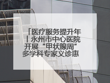 医疗服务提升年丨永州市中心医院开展“甲状腺周”多学科专家义诊惠民活动