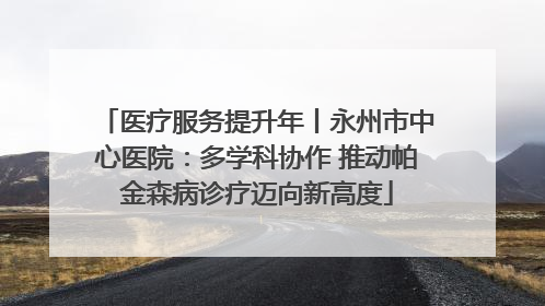 医疗服务提升年丨永州市中心医院：多学科协作 推动帕金森病诊疗迈向新高度