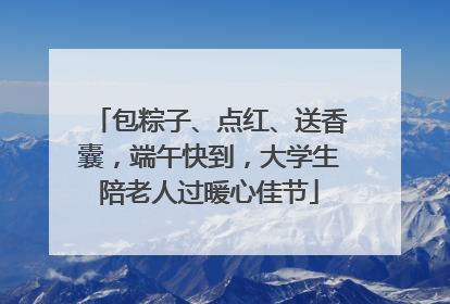 包粽子、点红、送香囊，端午快到，大学生陪老人过暖心佳节