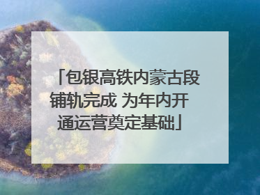 包银高铁内蒙古段铺轨完成 为年内开通运营奠定基础