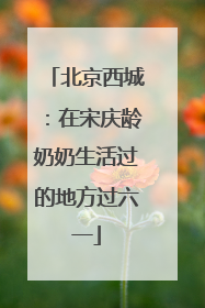北京西城：在宋庆龄奶奶生活过的地方过六一