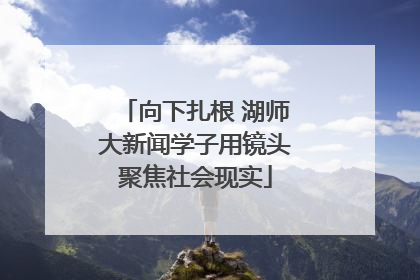 向下扎根 湖师大新闻学子用镜头聚焦社会现实