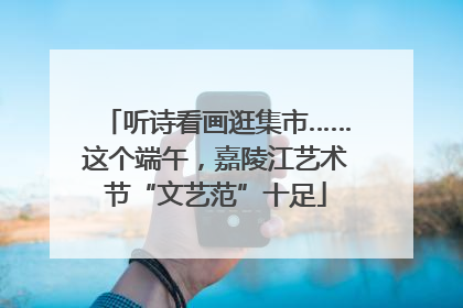 听诗看画逛集市……这个端午，嘉陵江艺术节“文艺范”十足