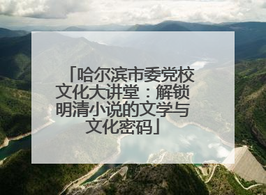 哈尔滨市委党校文化大讲堂：解锁明清小说的文学与文化密码
