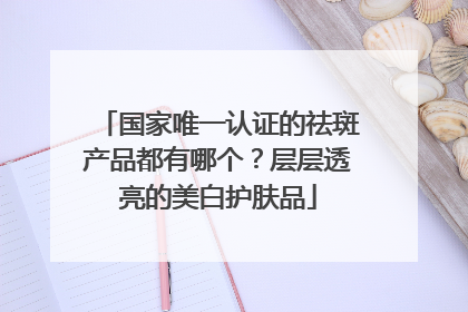 国家唯一认证的祛斑产品都有哪个？层层透亮的美白护肤品