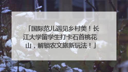 国际范儿遇见乡村美！长江大学留学生打卡石首桃花山，解锁农文旅新玩法！
