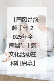 国风楚韵越千年 2025年全国端午主题文化活动在秭归启幕