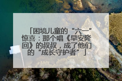 困境儿童的“六一”惊喜：那个唱《早安隆回》的叔叔，成了他们的“成长守护者”