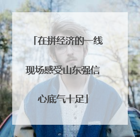 在拼经济的一线现场感受山东强信心底气十足
