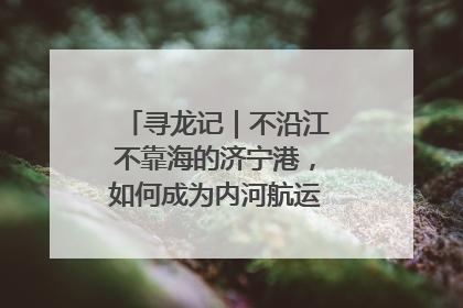 寻龙记｜不沿江不靠海的济宁港，如何成为内河航运的“绝对主力”