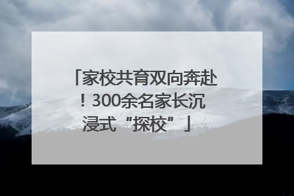家校共育双向奔赴！300余名家长沉浸式“探校”