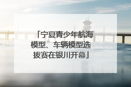 宁夏青少年航海模型、车辆模型选拔赛在银川开幕