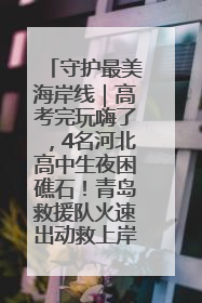 守护最美海岸线｜高考完玩嗨了，4名河北高中生夜困礁石！青岛救援队火速出动救上岸