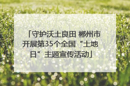 守护沃土良田 郴州市开展第35个全国“土地日”主题宣传活动