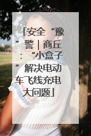 安全“豫”警｜商丘：“小盒子”解决电动车飞线充电大问题