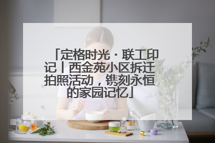 定格时光・联工印记丨西金苑小区拆迁拍照活动，镌刻永恒的家园记忆